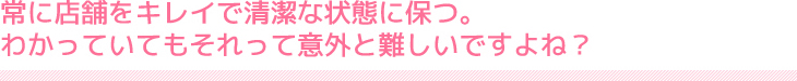 常に店舗をキレイで清潔な状態に保つ。わかっていてもそれって意外と難しいですよね？