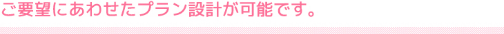 ご要望にあわせたプラン設計が可能です。